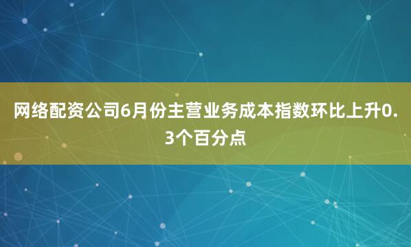 网络配资公司6月份主营业务成本指数环比上升0.3个百分点