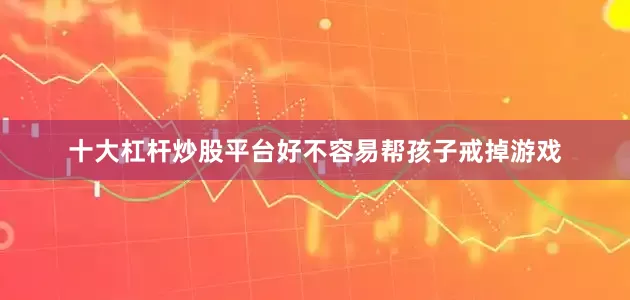 十大杠杆炒股平台好不容易帮孩子戒掉游戏