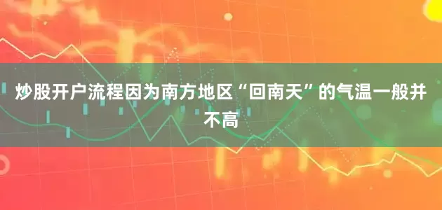 炒股开户流程因为南方地区“回南天”的气温一般并不高