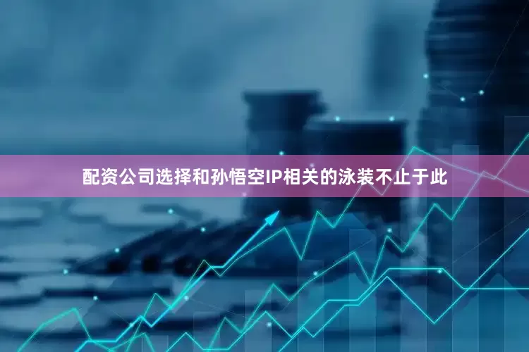 配资公司选择和孙悟空IP相关的泳装不止于此