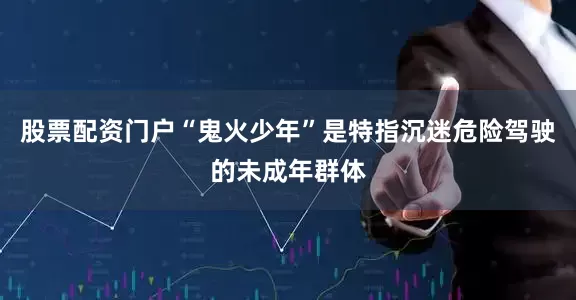 股票配资门户“鬼火少年”是特指沉迷危险驾驶的未成年群体