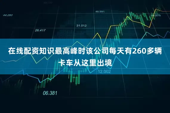 在线配资知识最高峰时该公司每天有260多辆卡车从这里出境