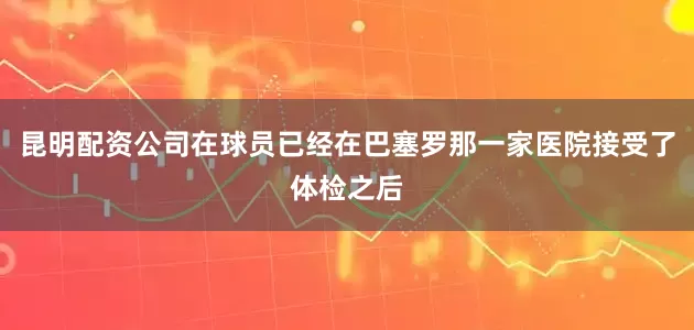 昆明配资公司在球员已经在巴塞罗那一家医院接受了体检之后