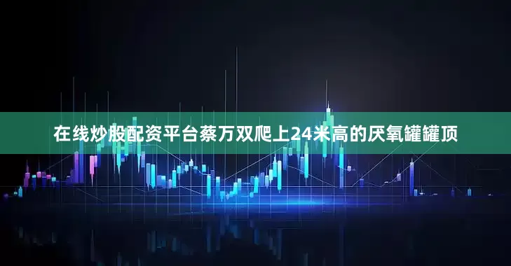 在线炒股配资平台蔡万双爬上24米高的厌氧罐罐顶